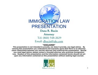 1
IMMIGRATION LAW
PRESENTATION
Dana R. BucinDana R. Bucin
AttorneyAttorney
Tel: (860) 548-2629
Email: dbucin@uks.com
*DISCLAIMER*
This presentation is not intended to provide, nor does it provide, any legal advice. By
viewing this presentation you understand and expressly agree that there is no attorney-
client relationship between you and the attorney who authored the presentation. Should
you need legal advice, please contact a licensed attorney who practices Immigration
Law. Readers of this presentation and the information contained herein should not act
upon any information contained on this presentation without seeking legal counsel.
 