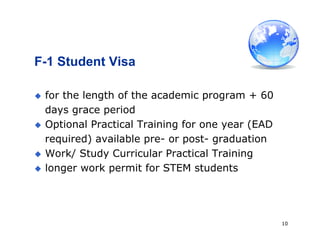 10
F-1 Student Visa
 for the length of the academic program + 60
days grace period
 Optional Practical Training for one year (EAD
required) available pre- or post- graduation
 Work/ Study Curricular Practical Training
 longer work permit for STEM students
 