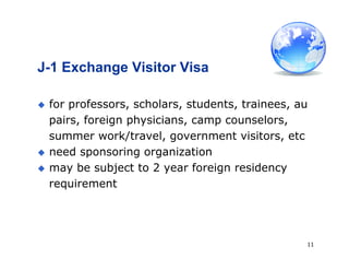 11
J-1 Exchange Visitor Visa
 for professors, scholars, students, trainees, au
pairs, foreign physicians, camp counselors,
summer work/travel, government visitors, etc
 need sponsoring organization
 may be subject to 2 year foreign residency
requirement
 
