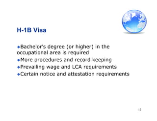 12
H-1B Visa
Bachelor’s degree (or higher) in the
occupational area is required
More procedures and record keeping
Prevailing wage and LCA requirements
Certain notice and attestation requirements
 