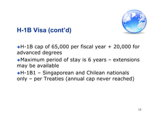 13
H-1B Visa (cont’d)
H-1B cap of 65,000 per fiscal year + 20,000 for
advanced degrees
Maximum period of stay is 6 years – extensions
may be available
H-1B1 – Singaporean and Chilean nationals
only – per Treaties (annual cap never reached)
 