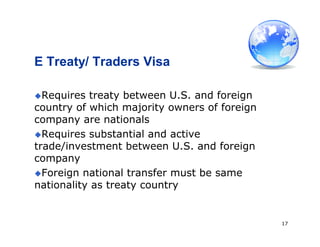 17
E Treaty/ Traders Visa
Requires treaty between U.S. and foreign
country of which majority owners of foreign
company are nationals
Requires substantial and active
trade/investment between U.S. and foreign
company
Foreign national transfer must be same
nationality as treaty country
 