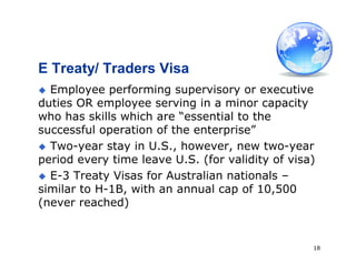 18
E Treaty/ Traders Visa
 Employee performing supervisory or executive
duties OR employee serving in a minor capacity
who has skills which are “essential to the
successful operation of the enterprise”
 Two-year stay in U.S., however, new two-year
period every time leave U.S. (for validity of visa)
 E-3 Treaty Visas for Australian nationals –
similar to H-1B, with an annual cap of 10,500
(never reached)
 