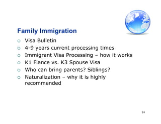 24
Family Immigration
 Visa Bulletin
 4-9 years current processing times
 Immigrant Visa Processing – how it works
 K1 Fiance vs. K3 Spouse Visa
 Who can bring parents? Siblings?
 Naturalization – why it is highly
recommended
 