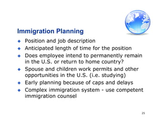 25
Immigration Planning
 Position and job description
 Anticipated length of time for the position
 Does employee intend to permanently remain
in the U.S. or return to home country?
 Spouse and children work permits and other
opportunities in the U.S. (i.e. studying)
 Early planning because of caps and delays
 Complex immigration system - use competent
immigration counsel
 