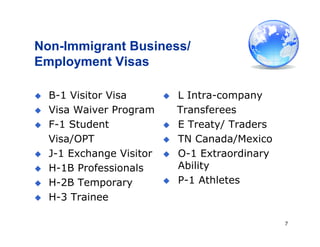 7
Non-Immigrant Business/
Employment Visas
 L Intra-company
Transferees
 E Treaty/ Traders
 TN Canada/Mexico
 O-1 Extraordinary
Ability
 P-1 Athletes
 B-1 Visitor Visa
 Visa Waiver Program
 F-1 Student
Visa/OPT
 J-1 Exchange Visitor
 H-1B Professionals
 H-2B Temporary
 H-3 Trainee
 