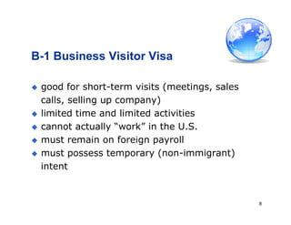 8
B-1 Business Visitor Visa
 good for short-term visits (meetings, sales
calls, selling up company)
 limited time and limited activities
 cannot actually “work” in the U.S.
 must remain on foreign payroll
 must possess temporary (non-immigrant)
intent
 
