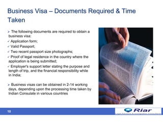 10
Business Visa – Documents Required & Time
Taken
 The following documents are required to obtain a
business visa:
 Application form;
 Valid Passport;
 Two recent passport size photographs;
 Proof of legal residence in the country where the
application is being submitted;
 Employer's support letter stating the purpose and
length of trip, and the financial responsibility while
in India;
 Business visas can be obtained in 2-14 working
days, depending upon the processing time taken by
Indian Consulate in various countries
 