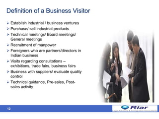 Definition of a Business Visitor
 Establish industrial / business ventures
 Purchase/ sell industrial products
 Technical meetings/ Board meetings/
General meetings
 Recruitment of manpower
 Foreigners who are partners/directors in
Indian business
 Visits regarding consultations –
exhibitions, trade fairs, business fairs
 Business with suppliers/ evaluate quality
control
 Technical guidance, Pre-sales, Post-
sales activity
12
 