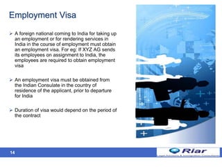 14
Employment Visa
 A foreign national coming to India for taking up
an employment or for rendering services in
India in the course of employment must obtain
an employment visa. For eg: If XYZ AG sends
its employees on assignment to India, the
employees are required to obtain employment
visa
 An employment visa must be obtained from
the Indian Consulate in the country of
residence of the applicant, prior to departure
for India
 Duration of visa would depend on the period of
the contract
 