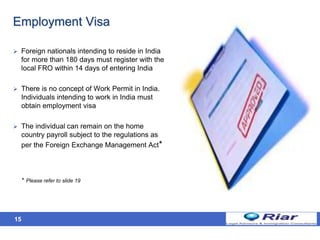15
Employment Visa
 Foreign nationals intending to reside in India
for more than 180 days must register with the
local FRO within 14 days of entering India
 There is no concept of Work Permit in India.
Individuals intending to work in India must
obtain employment visa
 The individual can remain on the home
country payroll subject to the regulations as
per the Foreign Exchange Management Act*
* Please refer to slide 19
 