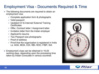 16
Employment Visa - Documents Required & Time
 The following documents are required to obtain an
employment visa:
 Complete application form & photographs
 Valid passport
 Updated CV & Internal/ External Training
Certificates
 Offer, Contract letter / Assignment letter
 Invitation letter from the Indian employer
 Applicant's resume
 Two Passport size photographs
 Proof of address
 Proof that the organization is registered in India
i.e. AOA, MOA, COI, RBI, ROC, FIBP, SIA
 Employment visas can be obtained in 15-25
working days, depending upon the processing time
taken by Indian Consulate in various countries
 