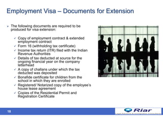 18
Employment Visa – Documents for Extension
 The following documents are required to be
produced for visa extension:
 Copy of employment contract & extended
employment contract
 Form 16 (withholding tax certificate)
 Income tax return (ITR) filed with the Indian
Revenue Authorities
 Details of tax deducted at source for the
ongoing financial year on the company
letterhead
 A copy of challans under which the tax
deducted was deposited
 Bonafide certificate for children from the
school in which they are enrolled
 Registered/ Notarized copy of the employee’s
house lease agreement
 Copies of the Residential Permit and
Registration Certificate
 