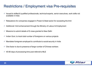 Restrictions / Employment visa Pre-requisites
 Issued to skilled & qualified professionals, technical experts, senior executives, work skills not
available in India
 Relaxations for companies engaged in Power & Steel sector for exceeding the limit
 Additional / limit enhancement through the Ministry of Labour & Employment
 Missions to submit details of E-visas granted to New Delhi
 Indian Govt. to track total number of foreigners on various projects
 Mandates foreigners employed to contribute to social security in India
 One factor is due to presence of large number of Chinese workers
 45-90 days of processing time post referral to MLE
23
 