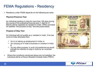 25
FEMA Regulations - Residency
 Residency under FEMA depends on the following two tests:
Physical Presence Test:
An individual residing in India for more than 182 days during
the course of the preceding financial year (1 April to 31
March) will be regarded as ‘resident in India’ (‘PRII’) provided
he satisfies “the purpose of stay” test discussed below.
Purpose of Stay Test:
An individual will not qualify as a ‘resident in India’, if he has
come to India otherwise than-
 for or on taking up employment in India; or
 for carrying on in India a business or vocation in India;
or
 for any other purpose, in such circumstances as would
indicate his intention to stay in India for an uncertain
period.
 Where the conditions mentioned above are not satisfied, the
individual will be a Person Resident Outside India (‘PROI’).
 