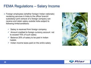 26
FEMA Regulations – Salary Income
 Foreign employees (whether foreign/ Indian nationals)
rendering services in India to the office/ branch/
subsidiary/ joint venture of a foreign company can
receive and retain salary outside India subject to
following limits/conditions:
 Salary is received from foreign company
 Amount credited to foreign currency account not
to exceed 75% of such salary
 Balance 25% of salary to be paid in Indian
rupees
 Indian income taxes paid on the entire salary
 