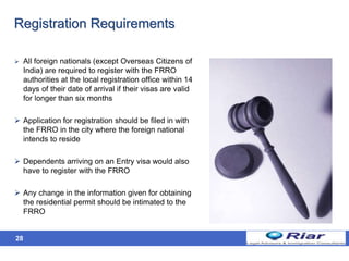 28
Registration Requirements
 All foreign nationals (except Overseas Citizens of
India) are required to register with the FRRO
authorities at the local registration office within 14
days of their date of arrival if their visas are valid
for longer than six months
 Application for registration should be filed in with
the FRRO in the city where the foreign national
intends to reside
 Dependents arriving on an Entry visa would also
have to register with the FRRO
 Any change in the information given for obtaining
the residential permit should be intimated to the
FRRO
 