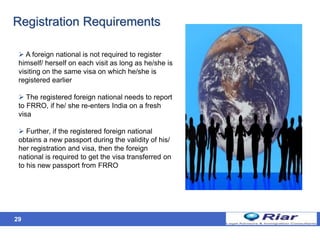29
Registration Requirements
 A foreign national is not required to register
himself/ herself on each visit as long as he/she is
visiting on the same visa on which he/she is
registered earlier
 The registered foreign national needs to report
to FRRO, if he/ she re-enters India on a fresh
visa
 Further, if the registered foreign national
obtains a new passport during the validity of his/
her registration and visa, then the foreign
national is required to get the visa transferred on
to his new passport from FRRO
 