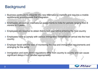 3
 Business continues to integrate into new international markets and requires a mobile
workforce to accommodate that integration
 Employees are sent on international assignments to India for periods ranging from 6
months to 3 years
 Employees are required to obtain the correct visa before entering the host country
 Employees have to comply with various immigration formalities on arrival into the host
country
 Employer faced with the task of monitoring the visa and immigration requirements and
arranging for the same
 Immigration and work permit regulations differ from country to country and can cause
significant delays if not handled appropriately
Background
 