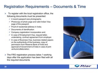 30
Registration Requirements – Documents & Time
 To register with the local registration office, the
following documents must be presented:
 4 recent passport size photographs;
 Photocopy of photo page and valid Indian Visa
page of the passport;
 Proof of residential address in India;
 Documents of identification
 Company registration/ incorporation and;
 In case of Employment Visa, request letter,
undertaking, contract agreement from employer.
 In case of Business Visa, business related papers
on the authenticity of the business, copy of
permission from Reserve Bank of India and
approval of Government of India in case of joint
venture/collaboration;
 The FRO registration process takes 1-working
days after the application has been filed with all
the required documents
 