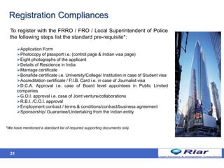 31
Registration Compliances
To register with the FRRO / FRO / Local Superintendent of Police
the following steps list the standard pre-requisite*:
Application Form
Photocopy of passport i.e. (control page & Indian visa page)
Eight photographs of the applicant
Details of Residence in India
Marriage certificate
Bonafide certificate i.e. University/College/ Institution in case of Student visa
Accreditation certificate / P.I.B. Card i.e. in case of Journalist visa
D.C.A. Approval i.e. case of Board level appointees in Public Limited
companies
G.O.I. approval i.e. case of Joint venture/collaborations
R.B.I. /C.O.I. approval
Employment contract / terms & conditions/contract/business agreement
Sponsorship/ Guarantee/Undertaking from the Indian entity
*We have mentioned a standard list of required supporting documents only.
 