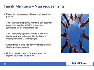 33
Family Members – Visa requirements
 Family includes spouse, children and dependent
parents
 The accompanying family members can apply for
entry visas together with the employee's
application for an employment visa
 The accompanying family members can also
obtain entry visa subsequent to the issue of
employment visa to the employee
 After arriving in India, the family members should
obtain residence permits
 Children upto the age of 16 years need not
register separately with the FRO
 