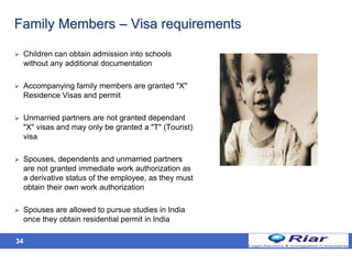 34
Family Members – Visa requirements
 Children can obtain admission into schools
without any additional documentation
 Accompanying family members are granted "X"
Residence Visas and permit
 Unmarried partners are not granted dependant
"X" visas and may only be granted a "T" (Tourist)
visa
 Spouses, dependents and unmarried partners
are not granted immediate work authorization as
a derivative status of the employee, as they must
obtain their own work authorization
 Spouses are allowed to pursue studies in India
once they obtain residential permit in India
 