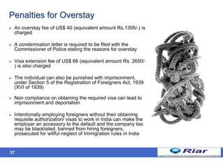 37
Penalties for Overstay
 An overstay fee of US$ 40 (equivalent amount Rs.1395/-) is
charged
 A condemnation letter is required to be filed with the
Commissioner of Police stating the reasons for overstay
 Visa extension fee of US$ 66 (equivalent amount Rs. 2650/-
) is also charged
 The individual can also be punished with imprisonment,
under Section 5 of the Registration of Foreigners Act, 1939
(XVI of 1939)
 Non compliance on obtaining the required visa can lead to
imprisonment and deportation
 Intentionally employing foreigners without their obtaining
requisite authorization/ visas to work in India can make the
employer an accessory to the default and the company too
may be blacklisted, banned from hiring foreigners,
prosecuted for willful neglect of Immigration rules in India
 