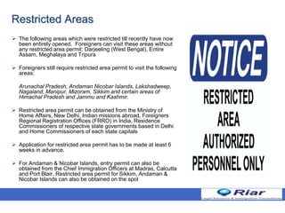 Restricted Areas
 The following areas which were restricted till recently have now
been entirely opened. Foreigners can visit these areas without
any restricted area permit: Darjeeling (West Bengal), Entire
Assam, Meghalaya and Tripura
 Foreigners still require restricted area permit to visit the following
areas:
Arunachal Pradesh, Andaman Nicobar Islands, Lakshadweep,
Nagaland, Manipur, Mizoram, Sikkim and certain areas of
Himachal Pradesh and Jammu and Kashmir.
 Restricted area permit can be obtained from the Ministry of
Home Affairs, New Delhi, Indian missions abroad, Foreigners
Regional Registration Offices (FRRO) in India, Residence
Commissioners of respective state governments based in Delhi
and Home Commissioners of each state capitals
 Application for restricted area permit has to be made at least 6
weeks in advance.
 For Andaman & Nicobar Islands, entry permit can also be
obtained from the Chief Immigration Officers at Madras, Calcutta
and Port Blair. Restricted area permit for Sikkim, Andaman &
Nicobar Islands can also be obtained on the spot
 