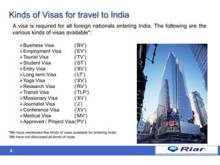 4
Kinds of Visas for travel to India
A visa is required for all foreign nationals entering India. The following are the
various kinds of visas available*:
Business Visa (‘BV’)
Employment Visa (‘EV’)
Tourist Visa (‘TV’)
Student Visa (‘ST’)
Entry Visa (‘XV’)
Long term Visa (‘LT’)
Yoga Visa (‘XV’)
Research Visa (‘RV’)
Transit Visa (‘TLP’)
Missionary Visa (‘XV’)
Journalist Visa (‘J’)
Conference Visa (‘XV’)
Medical Visa (‘MV’)
Approved / Project Visa(‘PV’)
*We have mentioned few kinds of visas available for entering India.
We have not discussed all kinds of visas.
 