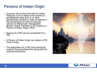 42
Persons of Indian Origin
 A person who at any time held an Indian
Passport or he or either of his parents or
grandparents were born in or were
permanently resident in India as defined in
the Government of India Act (except
citizens of Afghanistan, Bangladesh,
Bhutan, Nepal, Pakistan or Sri Lanka) is a
Person of Indian Origin (‘PIO’)
 Spouse of a PIO can be considered for a
PIO
 A Person of Indian Origin can obtain a PIO
Card of India
 The application for a PIO Card should be
made in the prescribed form along with the
required enclosures.
 