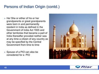 43
Persons of Indian Origin (contd.)
 He/ She or either of his or her
grandparents or great grandparents
were born in and permanently
resident in India as defined in the
Government of India Act 1935 and
other territories that became a part of
India thereafter provided neither was
at any time a citizen of any country as
may be specified by the Central
Government from time to time
 Spouse of a PIO can also be
considered for a PIO
 