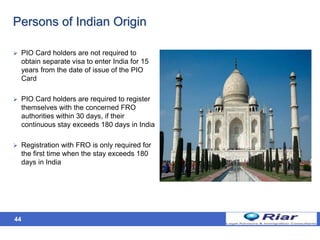 44
Persons of Indian Origin
 PIO Card holders are not required to
obtain separate visa to enter India for 15
years from the date of issue of the PIO
Card
 PIO Card holders are required to register
themselves with the concerned FRO
authorities within 30 days, if their
continuous stay exceeds 180 days in India
 Registration with FRO is only required for
the first time when the stay exceeds 180
days in India
 