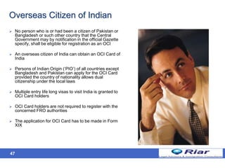 47
Overseas Citizen of Indian
 No person who is or had been a citizen of Pakistan or
Bangladesh or such other country that the Central
Government may by notification in the official Gazette
specify, shall be eligible for registration as an OCI
 An overseas citizen of India can obtain an OCI Card of
India
 Persons of Indian Origin (‘PIO’) of all countries except
Bangladesh and Pakistan can apply for the OCI Card
provided the country of nationality allows dual
citizenship under the local laws
 Multiple entry life long visas to visit India is granted to
OCI Card holders
 OCI Card holders are not required to register with the
concerned FRO authorities
 The application for OCI Card has to be made in Form
XIX
 