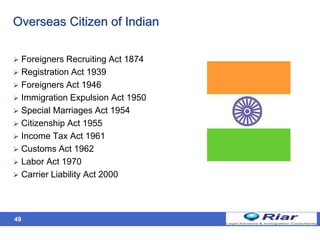 49
Overseas Citizen of Indian
 Foreigners Recruiting Act 1874
 Registration Act 1939
 Foreigners Act 1946
 Immigration Expulsion Act 1950
 Special Marriages Act 1954
 Citizenship Act 1955
 Income Tax Act 1961
 Customs Act 1962
 Labor Act 1970
 Carrier Liability Act 2000
 