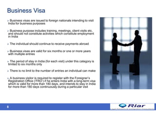8
Business Visa
 Business visas are issued to foreign nationals intending to visit
India for business purposes
 Business purpose includes training, meetings, client visits etc.
and should not constitute activities which constitute employment
in India
 The individual should continue to receive payments abroad
 Business visas are valid for six months or one or more years
with multiple entries
 The period of stay in India (for each visit) under this category is
limited to six months only
 There is no limit to the number of entries an individual can make
 A business visitor is required to register with the Foreigner’s
Registration Office (‘FRO’) if he enters India with a long-term visa
which is valid for more than 180 days, and intends to stay in India
for more than 180 days continuously during a particular visit
 
