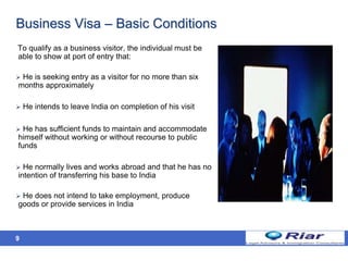 9
Business Visa – Basic Conditions
To qualify as a business visitor, the individual must be
able to show at port of entry that:
 He is seeking entry as a visitor for no more than six
months approximately
 He intends to leave India on completion of his visit
 He has sufficient funds to maintain and accommodate
himself without working or without recourse to public
funds
 He normally lives and works abroad and that he has no
intention of transferring his base to India
 He does not intend to take employment, produce
goods or provide services in India
 