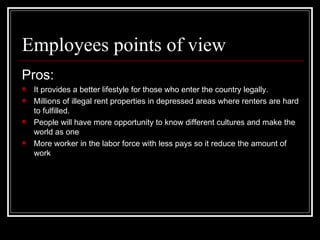 Employees points of view <ul><li>Pros: </li></ul><ul><li>It provides a better lifestyle for those who enter the country le...