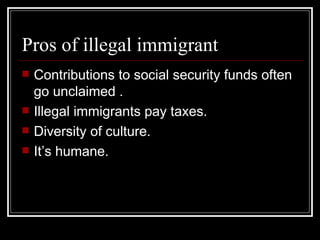 Pros of illegal immigrant <ul><li>Contributions to social security funds often go unclaimed . </li></ul><ul><li>Illegal im...