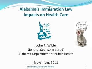 Alabama’s Immigration Law
  Impacts on Health Care




          John R. Wible
     General Counsel (retired)
Alabama Department of Public Health

               November, 2011
     John R. Wible, 2011 All Rights Reserved   1
 