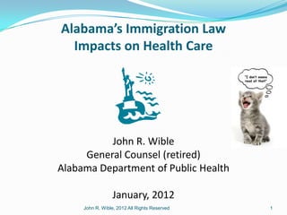 Alabama’s Immigration Law
  Impacts on Health Care




          John R. Wible
     General Counsel (retired)
Alabama Department of Public Health

                  January, 2012
     John R. Wible, 2012 All Rights Reserved   1
 