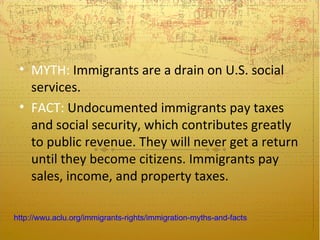 • MYTH: Immigrants are a drain on U.S. social
   services.
 • FACT: Undocumented immigrants pay taxes
   and social security, which contributes greatly
   to public revenue. They will never get a return
   until they become citizens. Immigrants pay
   sales, income, and property taxes.

http://wwu.aclu.org/immigrants-rights/immigration-myths-and-facts
 