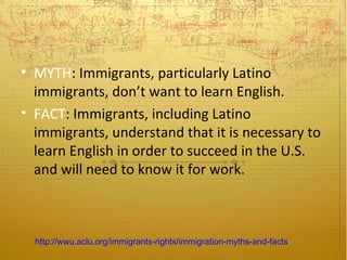 • MYTH: Immigrants, particularly Latino
  immigrants, don’t want to learn English.
• FACT: Immigrants, including Latino
  immigrants, understand that it is necessary to
  learn English in order to succeed in the U.S.
  and will need to know it for work.



  http://wwu.aclu.org/immigrants-rights/immigration-myths-and-facts
 