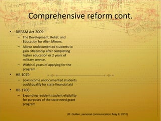 Comprehensive reform cont.
•   DREAM Act 2009:
     – The Development, Relief, and
       Education for Alien Minors.
     – Allows undocumented students to
       gain citizenship after completing
       higher education or 2 years of
       military service.
     – Within 6 years of applying for the
       program
•   HB 1079
     – Low income undocumented students
       could qualify for state financial aid
•   HB 1706:
     – Expanding resident student eligibility
       for purposes of the state need grant
       program

                                      (R. Guillen, personal communication, May 8, 2010)
 