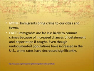 • MYTH: Immigrants bring crime to our cities and
  towns.
• FACT: Immigrants are far less likely to commit
  crimes because of increased chances of detainment
  and deportation if caught. Even though
  undocumented populations have increased in the
  U.S., crime rates have decreased significantly.


 http://wwu.aclu.org/immigrants-rights/immigration-myths-and-facts
 