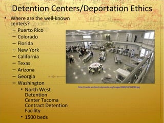 Detention Centers/Deportation Ethics
• Where are the well-known
  centers?
   – Puerto Rico
   – Colorado
   – Florida
   – New York
   – California
   – Texas
   – Arizona
   – Georgia
   – Washington
                             http://media.portland.indymedia.org/images/2009/10/394780.jpg
      • North West
        Detention
        Center Tacoma
        Contract Detention
        Facility
      • 1500 beds
 