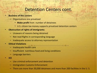 Detention Centers cont.
•   Business of the centers
     – Organizations are privatized
          • Make profit from number of detainees
          • U.S. citizen tax money supports privatized detention centers
•   Obstruction of rights of immigrants:
     – Unaware of reasons being detained
     – Not read Rights in corresponding language
     – Inadequate access to attorney representation
•   Ethical Violations
     – Inadequate health care
     – Insufficient nutritious food and living conditions
     – Language barriers
•   ICE
     – Use criminal enforcement and detention
     – Immigration Customs Enforcement
     – There are more than 30,000 detainees and more than 200 facilities in the U. S.
 