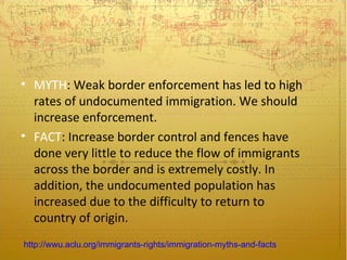 • MYTH: Weak border enforcement has led to high
  rates of undocumented immigration. We should
  increase enforcement.
• FACT: Increase border control and fences have
  done very little to reduce the flow of immigrants
  across the border and is extremely costly. In
  addition, the undocumented population has
  increased due to the difficulty to return to
  country of origin.
http://wwu.aclu.org/immigrants-rights/immigration-myths-and-facts
 