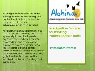 Banking Professionals in India are
looking forward to relocating to a
destination that has much wider
perspective to offer for
advancement of their careers!
Although, Indian subcontinent has
big and potent banking sector but it
is primarily limited to domestic
exposure only and does not offer
any credible opportunities for
gaining exposure of international
markets and banking trends,
whereas banking sector in countries
like Australia and Canada are vast,
globalized and connected to
worldwide network of trading and
transacting.

Immigration Process
for Banking
Professionals in India

Immigration Process

 