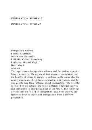 IMMIGRATION REFORM 2
IMMIGRATION REFORM2
Immigration Reform
Satyika Rayamajhi
West Coast University
PHIL341: Critical Reasoning
Professor: Michael Cook
Date: May 8
Abstract
The paper covers immigration reforms and the various aspect it
brings to society. The argument that supports immigration and
the benefits it brings to society is outlined in the paper also the
counterarguments, the fallacies related to immigration, and the
way people take these fallacies about immigration. The bias that
is related to the cultural and social difference between natives
and immigrants is also pointed out in the report. The rhetorical
devices that are related to immigration have been used by our
leaders to help us understand immigration from a different
perspective.
 